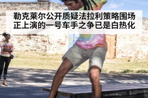 勒克莱尔公开质疑法拉利策略围场正上演的一号车手之争已是白热化