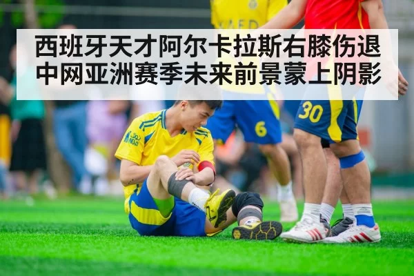 西班牙天才阿尔卡拉斯右膝伤退中网亚洲赛季未来前景蒙上阴影
